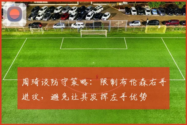 周琦谈防守策略：限制布伦森右手进攻，避免让其发挥左手优势