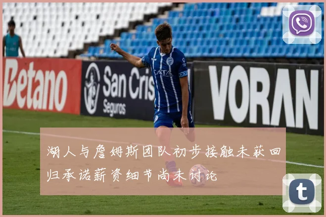 湖人与詹姆斯团队初步接触未获回归承诺薪资细节尚未讨论