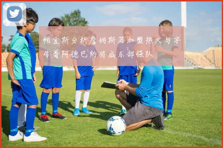 帕金斯分析詹姆斯若加盟热火与字母哥阿德巴约将成东部强队