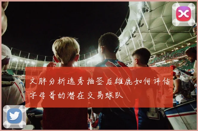 文胖分析选秀抽签后雄鹿如何评估字母哥的潜在交易球队