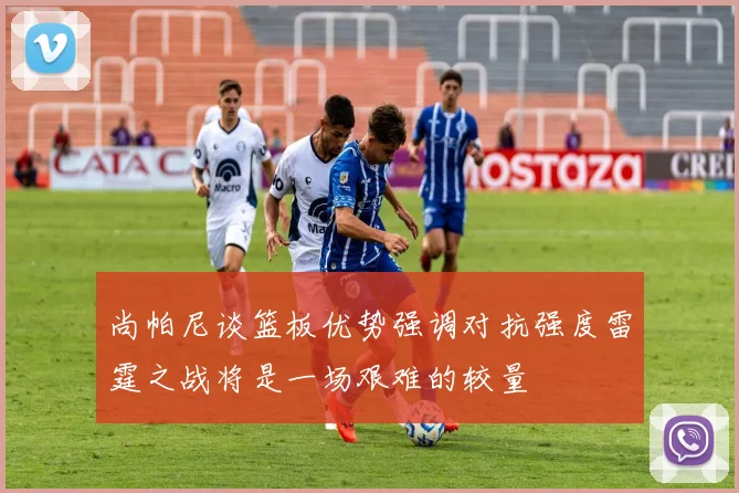 尚帕尼谈篮板优势强调对抗强度雷霆之战将是一场艰难的较量