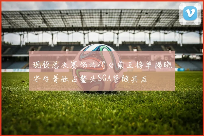 现役总决赛场均得分前五榜单揭晓字母哥独占鳌头SGA紧随其后