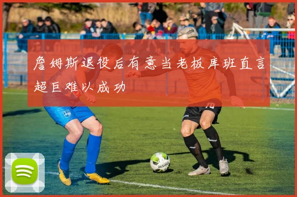 詹姆斯退役后有意当老板库班直言超巨难以成功