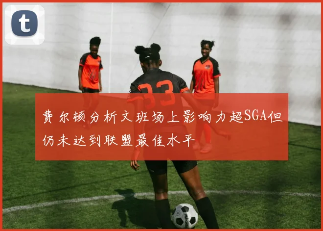 费尔顿分析文班场上影响力超SGA但仍未达到联盟最佳水平