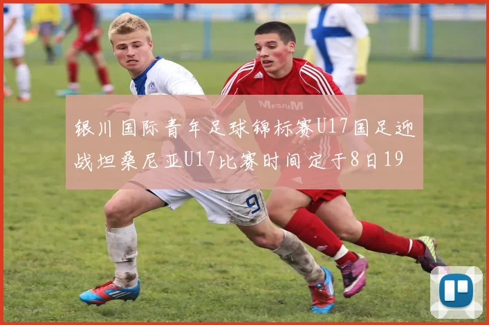 银川国际青年足球锦标赛U17国足迎战坦桑尼亚U17比赛时间定于8日19点35分
