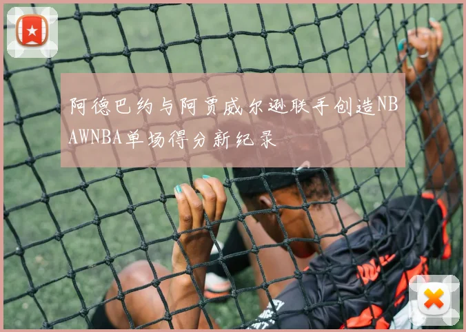 阿德巴约与阿贾威尔逊联手创造NBAWNBA单场得分新纪录