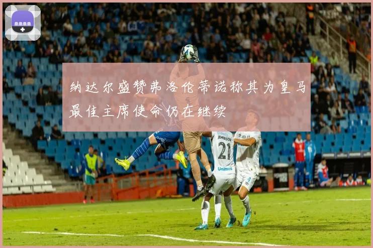 纳达尔盛赞弗洛伦蒂诺称其为皇马最佳主席使命仍在继续