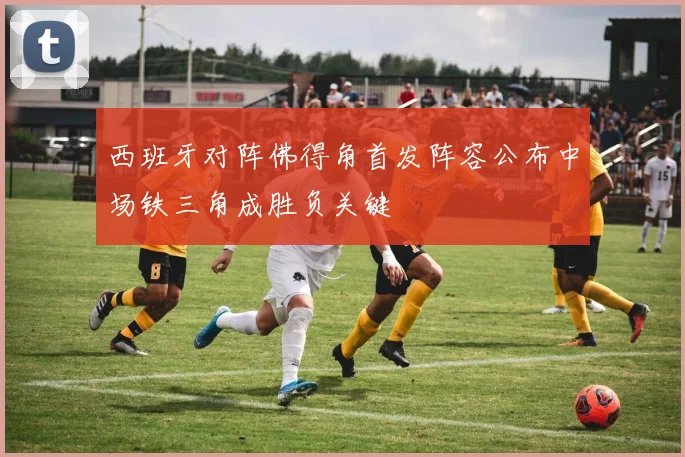 西班牙对阵佛得角首发阵容公布中场铁三角成胜负关键