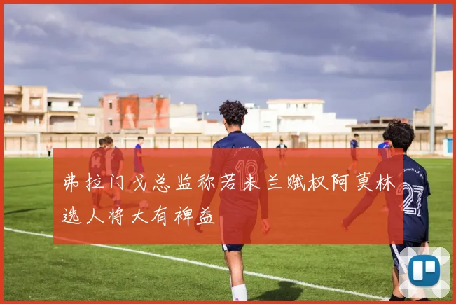 弗拉门戈总监称若米兰赋权阿莫林选人将大有裨益
