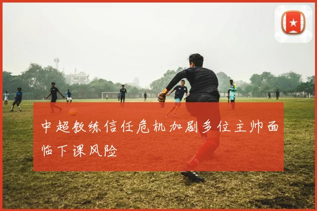 中超教练信任危机加剧多位主帅面临下课风险