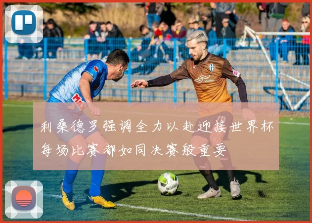利桑德罗强调全力以赴迎接世界杯每场比赛都如同决赛般重要