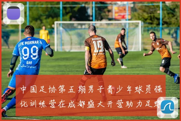 中国足协第五期男子青少年球员强化训练营在成都盛大开营助力足球未来发展